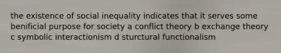 the existence of social inequality indicates that it serves some benificial purpose for society a conflict theory b exchange theory c symbolic interactionism d sturctural functionalism