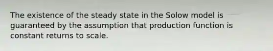 The existence of the steady state in the Solow model is guaranteed by the assumption that production function is constant returns to scale.