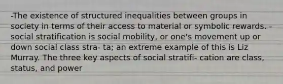 -The existence of structured inequalities between groups in society in terms of their access to material or symbolic rewards. -social stratification is social mobility, or one's movement up or down social class stra- ta; an extreme example of this is Liz Murray. The three key aspects of social stratifi- cation are class, status, and power