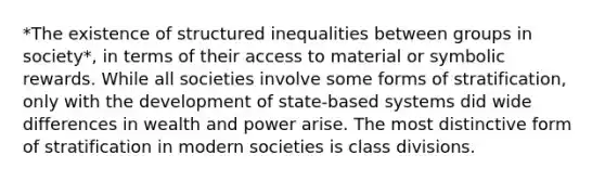 *The existence of structured inequalities between groups in society*, in terms of their access to material or symbolic rewards. While all societies involve some forms of stratification, only with the development of state-based systems did wide differences in wealth and power arise. The most distinctive form of stratification in modern societies is class divisions.