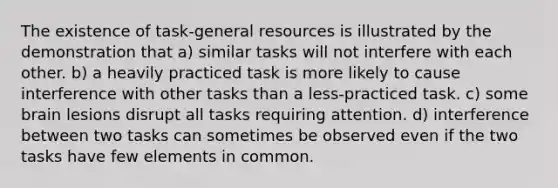 The existence of task-general resources is illustrated by the demonstration that a) similar tasks will not interfere with each other. b) a heavily practiced task is more likely to cause interference with other tasks than a less-practiced task. c) some brain lesions disrupt all tasks requiring attention. d) interference between two tasks can sometimes be observed even if the two tasks have few elements in common.