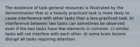 The existence of task-general resources is illustrated by the demonstration that a) a heavily practiced task is more likely to cause interference with other tasks than a less-practiced task. b) interference between two tasks can sometimes be observed even if the two tasks have few elements in common. c) similar tasks will not interfere with each other. d) some brain lesions disrupt all tasks requiring attention.