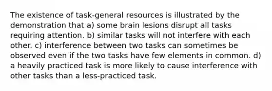 The existence of task-general resources is illustrated by the demonstration that a) some brain lesions disrupt all tasks requiring attention. b) similar tasks will not interfere with each other. c) interference between two tasks can sometimes be observed even if the two tasks have few elements in common. d) a heavily practiced task is more likely to cause interference with other tasks than a less-practiced task.