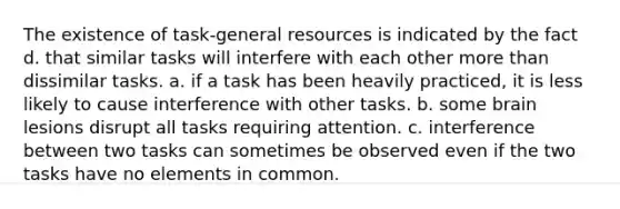 The existence of task-general resources is indicated by the fact d. that similar tasks will interfere with each other more than dissimilar tasks. a. if a task has been heavily practiced, it is less likely to cause interference with other tasks. b. some brain lesions disrupt all tasks requiring attention. c. interference between two tasks can sometimes be observed even if the two tasks have no elements in common.