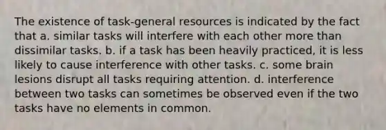 The existence of task-general resources is indicated by the fact that a. similar tasks will interfere with each other more than dissimilar tasks. b. if a task has been heavily practiced, it is less likely to cause interference with other tasks. c. some brain lesions disrupt all tasks requiring attention. d. interference between two tasks can sometimes be observed even if the two tasks have no elements in common.