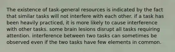 The existence of task-general resources is indicated by the fact that similar tasks will not interfere with each other. if a task has been heavily practiced, it is more likely to cause interference with other tasks. some brain lesions disrupt all tasks requiring attention. interference between two tasks can sometimes be observed even if the two tasks have few elements in common.