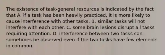 The existence of task-general resources is indicated by the fact that A. if a task has been heavily practiced, it is more likely to cause interference with other tasks. B. similar tasks will not interfere with each other. C. some brain lesions disrupt all tasks requiring attention. D. interference between two tasks can sometimes be observed even if the two tasks have few elements in common.