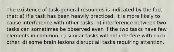 The existence of task-general resources is indicated by the fact that: a) if a task has been heavily practiced, it is more likely to cause interference with other tasks. b) interference between two tasks can sometimes be observed even if the two tasks have few elements in common. c) similar tasks will not interfere with each other. d) some brain lesions disrupt all tasks requiring attention.