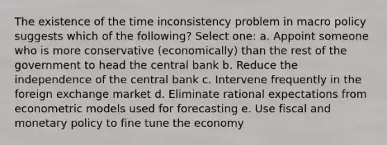 The existence of the time inconsistency problem in macro policy suggests which of the following? Select one: a. Appoint someone who is more conservative (economically) than the rest of the government to head the central bank b. Reduce the independence of the central bank c. Intervene frequently in the foreign exchange market d. Eliminate rational expectations from econometric models used for forecasting e. Use fiscal and monetary policy to fine tune the economy