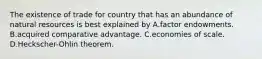 The existence of trade for country that has an abundance of natural resources is best explained by A.factor endowments. B.acquired comparative advantage. C.economies of scale. D.Heckscher-Ohlin theorem.