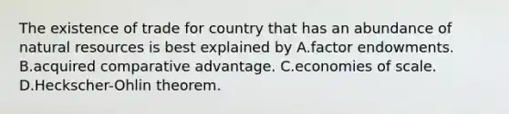 The existence of trade for country that has an abundance of natural resources is best explained by A.factor endowments. B.acquired comparative advantage. C.economies of scale. D.Heckscher-Ohlin theorem.