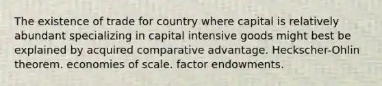 The existence of trade for country where capital is relatively abundant specializing in capital intensive goods might best be explained by acquired comparative advantage. ​Heckscher-Ohlin theorem. economies of scale. factor endowments.