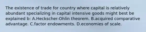 The existence of trade for country where capital is relatively abundant specializing in capital intensive goods might best be explained b: A.Heckscher-Ohlin theorem. B.acquired comparative advantage. C.factor endowments. D.economies of scale.