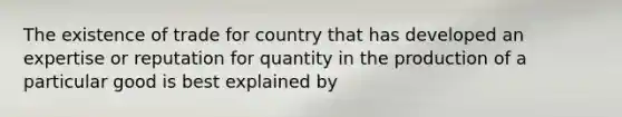 The existence of trade for country that has developed an expertise or reputation for quantity in the production of a particular good is best explained by