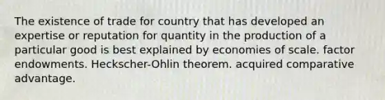 The existence of trade for country that has developed an expertise or reputation for quantity in the production of a particular good is best explained by economies of scale. factor endowments. ​Heckscher-Ohlin theorem. acquired comparative advantage.