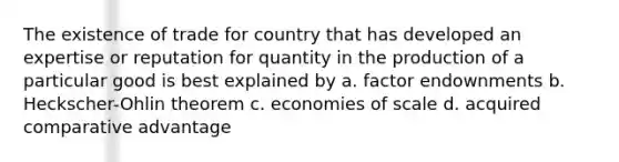 The existence of trade for country that has developed an expertise or reputation for quantity in the production of a particular good is best explained by a. factor endownments b. Heckscher-Ohlin theorem c. economies of scale d. acquired comparative advantage