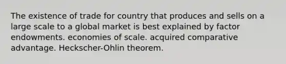 The existence of trade for country that produces and sells on a large scale to a global market is best explained by factor endowments. economies of scale. acquired comparative advantage. ​Heckscher-Ohlin theorem.