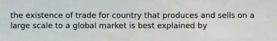 the existence of trade for country that produces and sells on a large scale to a global market is best explained by