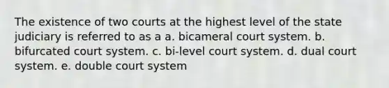 The existence of two courts at the highest level of the state judiciary is referred to as a a. bicameral court system. b. bifurcated court system. c. bi-level court system. d. dual court system. e. double court system