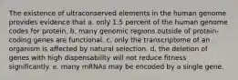 The existence of ultraconserved elements in the human genome provides evidence that a. only 1.5 percent of the human genome codes for protein. b. many genomic regions outside of protein-coding genes are functional. c. only the transcriptome of an organism is affected by natural selection. d. the deletion of genes with high dispensability will not reduce fitness significantly. e. many mRNAs may be encoded by a single gene.