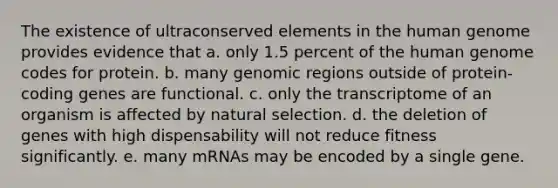 The existence of ultraconserved elements in the human genome provides evidence that a. only 1.5 percent of the human genome codes for protein. b. many genomic regions outside of protein-coding genes are functional. c. only the transcriptome of an organism is affected by natural selection. d. the deletion of genes with high dispensability will not reduce fitness significantly. e. many mRNAs may be encoded by a single gene.