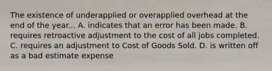 The existence of underapplied or overapplied overhead at the end of the year... A. indicates that an error has been made. B. requires retroactive adjustment to the cost of all jobs completed. C. requires an adjustment to Cost of Goods Sold. D. is written off as a bad estimate expense