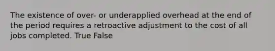 The existence of over- or underapplied overhead at the end of the period requires a retroactive adjustment to the cost of all jobs completed. True False