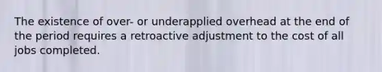 The existence of over- or underapplied overhead at the end of the period requires a retroactive adjustment to the cost of all jobs completed.