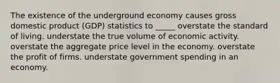 The existence of the underground economy causes gross domestic product (GDP) statistics to _____ overstate the standard of living. understate the true volume of economic activity. overstate the aggregate price level in the economy. overstate the profit of firms. understate government spending in an economy.