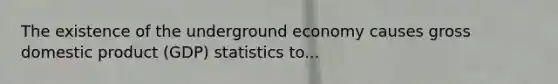 The existence of the underground economy causes gross domestic product (GDP) statistics to...