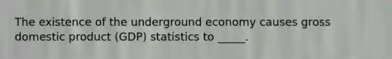 The existence of the underground economy causes gross domestic product (GDP) statistics to _____.​