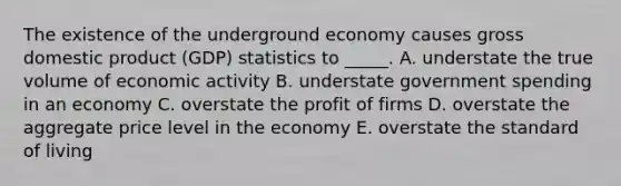 The existence of the underground economy causes gross domestic product (GDP) statistics to _____. A. understate the true volume of economic activity B. understate government spending in an economy C. overstate the profit of firms D. overstate the aggregate price level in the economy E. overstate the standard of living