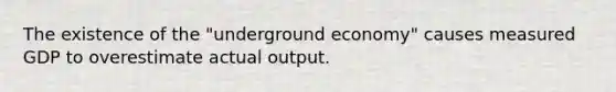 The existence of the "underground economy" causes measured GDP to overestimate actual output.