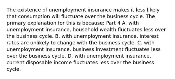 The existence of unemployment insurance makes it less likely that consumption will fluctuate over the business cycle. The primary explanation for this is​ because: Part 4 A. with unemployment​ insurance, household wealth fluctuates less over the business cycle. B. with unemployment​ insurance, interest rates are unlikely to change with the business cycle. C. with unemployment​ insurance, business investment fluctuates less over the business cycle. D. with unemployment​ insurance, current disposable income fluctuates less over the business cycle.