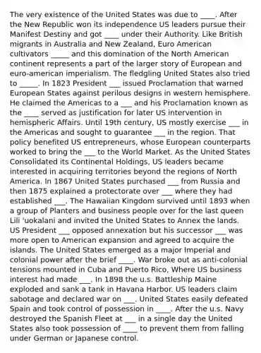 The very existence of the United States was due to ____. After the New Republic won its independence US leaders pursue their Manifest Destiny and got ____ under their Authority. Like British migrants in Australia and New Zealand, Euro American cultivators _____ and this domination of the North American continent represents a part of the larger story of European and euro-american imperialism. The fledgling United States also tried to _____. In 1823 President ___ issued Proclamation that warned European States against perilous designs in western hemisphere. He claimed the Americas to a ___ and his Proclamation known as the ____ served as justification for later US intervention in hemispheric Affairs. Until 19th century, US mostly exercise ___ in the Americas and sought to guarantee ___ in the region. That policy benefited US entrepreneurs, whose European counterparts worked to bring the ___ to the World Market. As the United States Consolidated its Continental Holdings, US leaders became interested in acquiring territories beyond the regions of North America. In 1867 United States purchased ___ from Russia and then 1875 explained a protectorate over ___ where they had established ___. The Hawaiian Kingdom survived until 1893 when a group of Planters and business people over for the last queen Lili 'uokalani and invited the United States to Annex the lands. US President ___ opposed annexation but his successor ___ was more open to American expansion and agreed to acquire the islands. The United States emerged as a major Imperial and colonial power after the brief ____. War broke out as anti-colonial tensions mounted in Cuba and Puerto Rico, Where US business interest had made ___. In 1898 the u.s. Battleship Maine exploded and sank a tank in Havana Harbor. US leaders claim sabotage and declared war on ___. United States easily defeated Spain and took control of possession in ____. After the u.s. Navy destroyed the Spanish Fleet at ___ in a single day the United States also took possession of ____ to prevent them from falling under German or Japanese control.