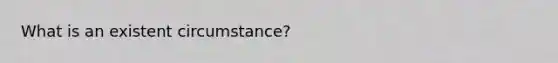 What is an existent circumstance?