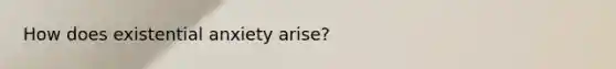 How does existential anxiety arise?