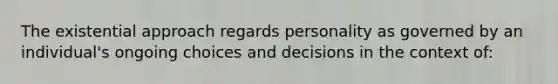 The existential approach regards personality as governed by an individual's ongoing choices and decisions in the context of: