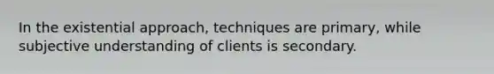 In the existential approach, techniques are primary, while subjective understanding of clients is secondary.