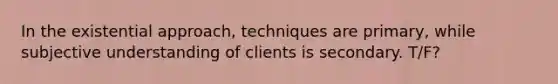 In the existential approach, techniques are primary, while subjective understanding of clients is secondary. T/F?