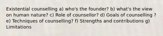 Existential counselling a) who's the founder? b) what's the view on human nature? c) Role of counsellor? d) Goals of counselling ? e) Techniques of counselling? f) Strengths and contributions g) Limitations