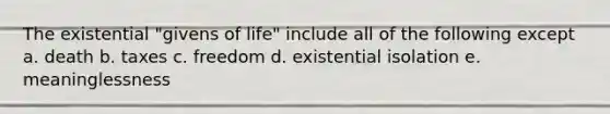 The existential "givens of life" include all of the following except a. death b. taxes c. freedom d. existential isolation e. meaninglessness