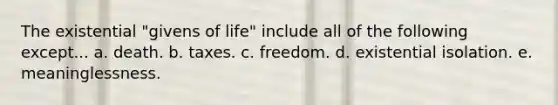 The existential "givens of life" include all of the following except... a. death. b. taxes. c. freedom. d. existential isolation. e. meaninglessness.