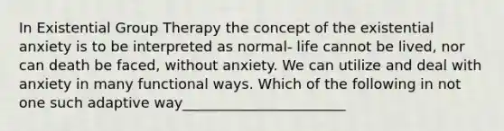 In Existential Group Therapy the concept of the existential anxiety is to be interpreted as normal- life cannot be lived, nor can death be faced, without anxiety. We can utilize and deal with anxiety in many functional ways. Which of the following in not one such adaptive way_______________________