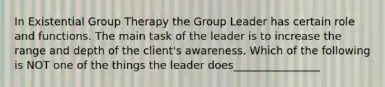 In Existential Group Therapy the Group Leader has certain role and functions. The main task of the leader is to increase the range and depth of the client's awareness. Which of the following is NOT one of the things the leader does________________