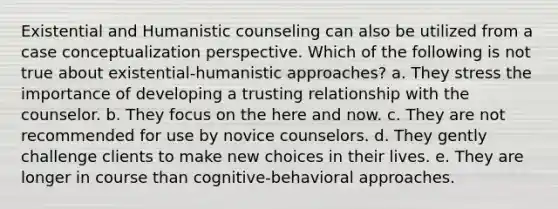 Existential and Humanistic counseling can also be utilized from a case conceptualization perspective. Which of the following is not true about existential-humanistic approaches? a. They stress the importance of developing a trusting relationship with the counselor. b. They focus on the here and now. c. They are not recommended for use by novice counselors. d. They gently challenge clients to make new choices in their lives. e. They are longer in course than cognitive-behavioral approaches.