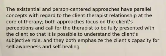 The existential and person-centered approaches have parallel concepts with regard to the client-therapist relationship at the core of therapy; both approaches focus on the client's perceptions and call for the therapist to be fully presented with the client so that it is possible to understand the client's subjective role, and they both emphasize the client's capacity for self-awareness and self-healing