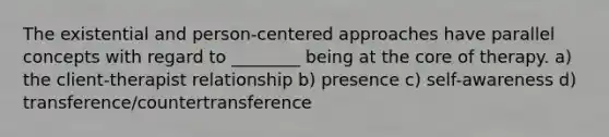 The existential and person-centered approaches have parallel concepts with regard to ________ being at the core of therapy. a) the client-therapist relationship b) presence c) self-awareness d) transference/countertransference