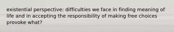 existential perspective: difficulties we face in finding meaning of life and in accepting the responsibility of making free choices provoke what?