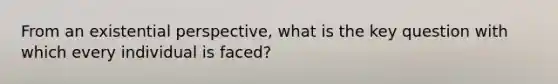 From an existential perspective, what is the key question with which every individual is faced?